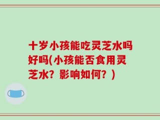 十岁小孩能吃灵芝水吗好吗(小孩能否食用灵芝水？影响如何？)
