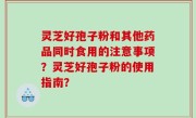 灵芝好孢子粉和其他药品同时食用的注意事项？灵芝好孢子粉的使用指南？