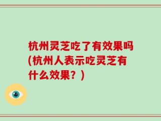 杭州灵芝吃了有效果吗(杭州人表示吃灵芝有什么效果？)