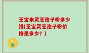 芝宝来灵芝孢子粉多少钱(芝宝灵芝孢子粉价格是多少？)