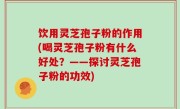 饮用灵芝孢子粉的作用(喝灵芝孢子粉有什么好处？——探讨灵芝孢子粉的功效)