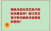 肺癌术后吃灵芝孢子粉的效果如何？探讨灵芝孢子粉对肺癌术后康复的帮助？