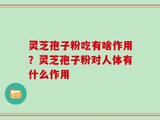 灵芝孢子粉吃有啥作用？灵芝孢子粉对人体有什么作用