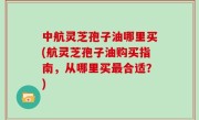 中航灵芝孢子油哪里买(航灵芝孢子油购买指南，从哪里买最合适？)