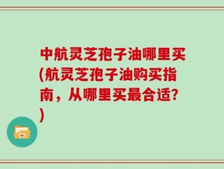 中航灵芝孢子油哪里买(航灵芝孢子油购买指南，从哪里买最合适？)