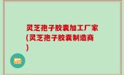 灵芝孢子胶囊加工厂家(灵芝孢子胶囊制造商)