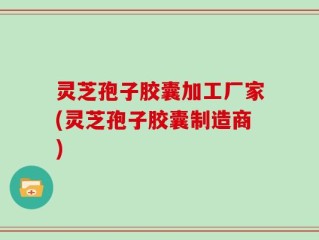 灵芝孢子胶囊加工厂家(灵芝孢子胶囊制造商)
