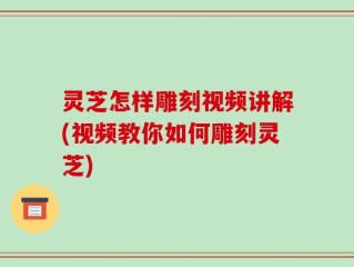 灵芝怎样雕刻视频讲解(视频教你如何雕刻灵芝)