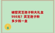 破壁灵芝孢子粉大礼盒998元？灵芝孢子粉多少钱一盒
