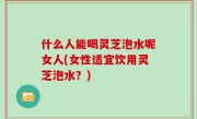 什么人能喝灵芝泡水呢女人(女性适宜饮用灵芝泡水？)