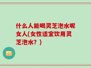 什么人能喝灵芝泡水呢女人(女性适宜饮用灵芝泡水？)