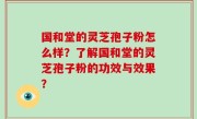 国和堂的灵芝孢子粉怎么样？了解国和堂的灵芝孢子粉的功效与效果？