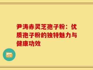 尹涛赤灵芝孢子粉：优质孢子粉的独特魅力与健康功效