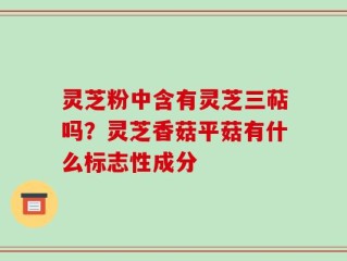 灵芝粉中含有灵芝三萜吗？灵芝香菇平菇有什么标志性成分