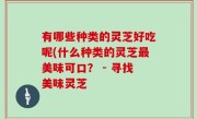 有哪些种类的灵芝好吃呢(什么种类的灵芝最美味可口？ - 寻找美味灵芝