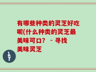 有哪些种类的灵芝好吃呢(什么种类的灵芝最美味可口？ - 寻找美味灵芝