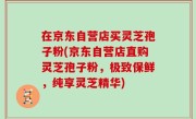 在京东自营店买灵芝孢子粉(京东自营店直购灵芝孢子粉，极致保鲜，纯享灵芝精华)