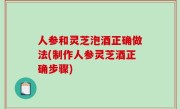 人参和灵芝泡酒正确做法(制作人参灵芝酒正确步骤)
