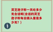 灵芝孢子粉一天吃多少克合适呢(合适的灵芝孢子粉每日摄入量是多少克？)
