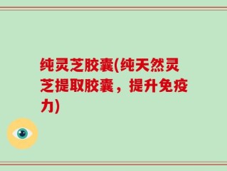 纯灵芝胶囊(纯天然灵芝提取胶囊，提升免疫力)
