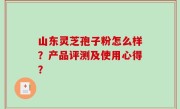 山东灵芝孢子粉怎么样？产品评测及使用心得？