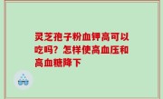 灵芝孢子粉血钾高可以吃吗？怎样使高血压和高血糖降下