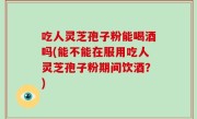 吃人灵芝孢子粉能喝酒吗(能不能在服用吃人灵芝孢子粉期间饮酒？)