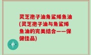灵芝孢子油角鲨烯鱼油(灵芝孢子油与角鲨烯鱼油的完美结合——保健佳品)