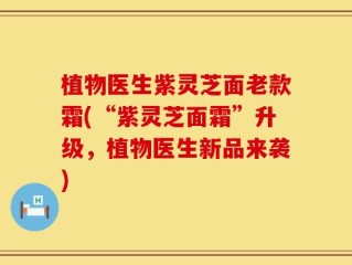 植物医生紫灵芝面老款霜(“紫灵芝面霜”升级，植物医生新品来袭)