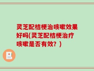 灵芝配桔梗治咳嗽效果好吗(灵芝配桔梗治疗咳嗽是否有效？)