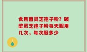 食用菌灵芝孢子粉？破壁灵芝孢子粉每天服用几次，每次服多少
