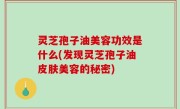 灵芝孢子油美容功效是什么(发现灵芝孢子油皮肤美容的秘密)
