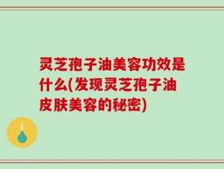 灵芝孢子油美容功效是什么(发现灵芝孢子油皮肤美容的秘密)