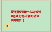 灵芝泡药酒什么功效好啊(灵芝泡药酒的功效有哪些？)