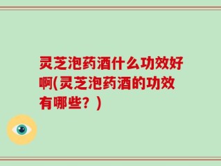 灵芝泡药酒什么功效好啊(灵芝泡药酒的功效有哪些？)