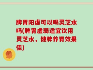 脾胃阳虚可以喝灵芝水吗(脾胃虚弱适宜饮用灵芝水，健脾养胃效果佳)