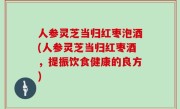 人参灵芝当归红枣泡酒(人参灵芝当归红枣酒，提振饮食健康的良方)