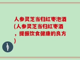 人参灵芝当归红枣泡酒(人参灵芝当归红枣酒，提振饮食健康的良方)