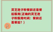 灵芝孢子粉餐前还是餐后服用(正确的灵芝孢子粉服用时间：餐前还是餐后？)