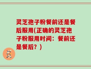 灵芝孢子粉餐前还是餐后服用(正确的灵芝孢子粉服用时间：餐前还是餐后？)