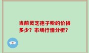 当前灵芝孢子粉的价格多少？市场行情分析？