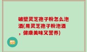 破壁灵芝孢子粉怎么泡酒(用灵芝孢子粉泡酒，健康美味又营养)