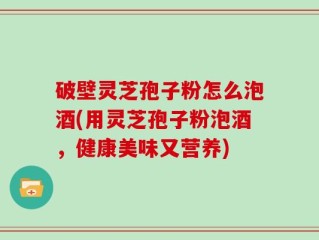 破壁灵芝孢子粉怎么泡酒(用灵芝孢子粉泡酒，健康美味又营养)