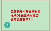 灵芝孢子小孩生病时能吃吗(小孩生病时能否食用灵芝孢子？)