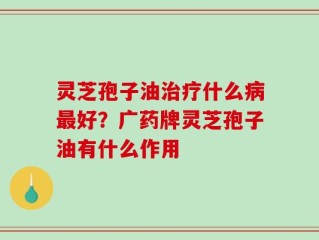 灵芝孢子油治疗什么病最好？广药牌灵芝孢子油有什么作用