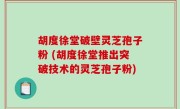 胡度徐堂破壁灵芝孢子粉 (胡度徐堂推出突破技术的灵芝孢子粉)