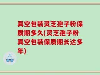 真空包装灵芝孢子粉保质期多久(灵芝孢子粉真空包装保质期长达多年)