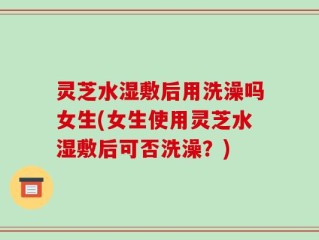 灵芝水湿敷后用洗澡吗女生(女生使用灵芝水湿敷后可否洗澡？)