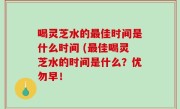 喝灵芝水的最佳时间是什么时间 (最佳喝灵芝水的时间是什么？优勿早！