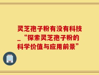 灵芝孢子粉有没有科技_“探索灵芝孢子粉的科学价值与应用前景”